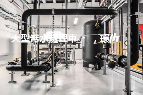 “大型污水處理車，環(huán)保先鋒，守護碧水藍天！”